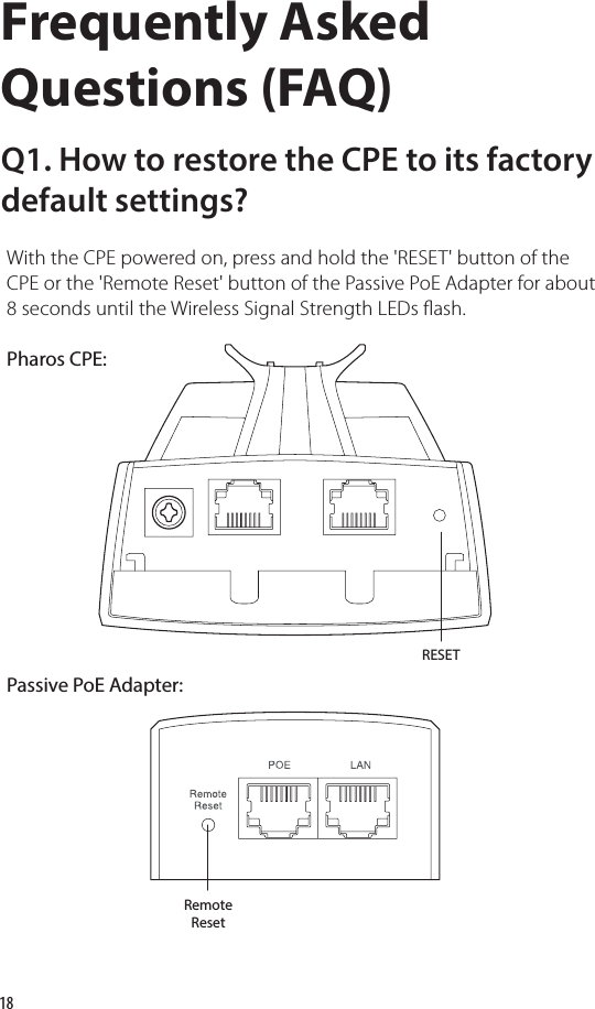 18Frequently Asked Questions (FAQ)Q1. How to restore the CPE to its factory default settings?With the CPE powered on, press and hold the &apos;RESET&apos; button of the CPE or the &apos;Remote Reset&apos; button of the Passive PoE Adapter for about 8 seconds until the Wireless Signal Strength LEDs ash.RESETRemoteResetPharos CPE:Passive PoE Adapter: