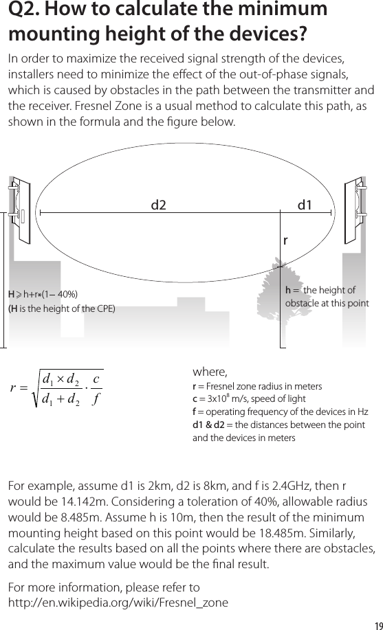 19Q2. How to calculate the minimum mounting height of the devices?In order to maximize the received signal strength of the devices, installers need to minimize the eect of the out-of-phase signals, which is caused by obstacles in the path between the transmitter and the receiver. Fresnel Zone is a usual method to calculate this path, as shown in the formula and the gure below.where,r = Fresnel zone radius in metersc = 3x108 m/s, speed of lightf = operating frequency of the devices in Hzd1 &amp; d2 = the distances between the point and the devices in metersh =  the height of obstacle at this pointH    h+r*(1    40%)(H is the height of the CPE)For example, assume d1 is 2km, d2 is 8km, and f is 2.4GHz, then r would be 14.142m. Considering a toleration of 40%, allowable radius would be 8.485m. Assume h is 10m, then the result of the minimum mounting height based on this point would be 18.485m. Similarly, calculate the results based on all the points where there are obstacles, and the maximum value would be the nal result.For more information, please refer to http://en.wikipedia.org/wiki/Fresnel_zone fcddddr⋅+×=2121d2rd1