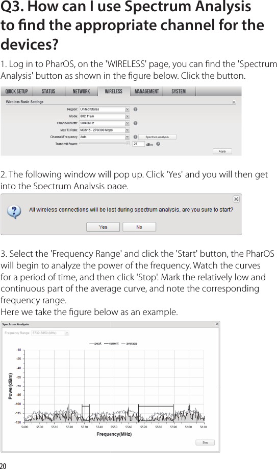 20Q3. How can I use Spectrum Analysis to  nd the appropriate channel for the devices?1. Log in to PharOS, on the &apos;WIRELESS&apos; page, you can  nd the &apos;Spectrum Analysis&apos; button as shown in the  gure below. Click the button.2. The following window will pop up. Click &apos;Yes&apos; and you will then get into the Spectrum Analysis page. 3. Select the &apos;Frequency Range&apos; and click the &apos;Start&apos; button, the PharOS will begin to analyze the power of the frequency. Watch the curves for a period of time, and then click &apos;Stop&apos;. Mark the relatively low and continuous part of the average curve, and note the corresponding frequency range. Here we take the  gure below as an example.into the Spectrum Analysis page. into the Spectrum Analysis page. into the Spectrum Analysis page. 