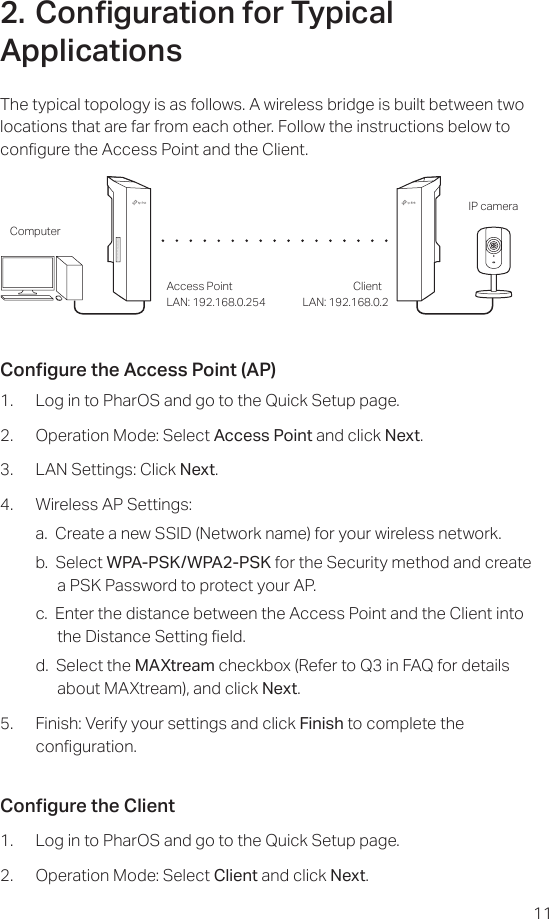 112. Conguration for Typical ApplicationsThe typical topology is as follows. A wireless bridge is built between two locations that are far from each other. Follow the instructions below to congure the Access Point and the Client.Access Point ClientComputerIP cameraLAN: 192.168.0.254 LAN: 192.168.0.2Congure the Access Point (AP)1.  Log in to PharOS and go to the Quick Setup page.2.  Operation Mode: Select Access Point and click Next.3.  LAN Settings: Click Next.4.  Wireless AP Settings:a.  Create a new SSID (Network name) for your wireless network.b.  Select WPA-PSK/WPA2-PSK for the Security method and create a PSK Password to protect your AP.c.  Enter the distance between the Access Point and the Client into the Distance Setting eld.d.  Select the MAXtream checkbox (Refer to Q3 in FAQ for details about MAXtream), and click Next.5.  Finish: Verify your settings and click Finish to complete the   conguration.Congure the Client1.  Log in to PharOS and go to the Quick Setup page.2.  Operation Mode: Select Client and click Next.