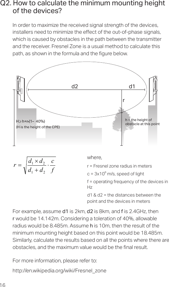 16Q2. How to calculate the minimum mounting height of the devices?In order to maximize the received signal strength of the devices, installers need to minimize the eect of the out-of-phase signals, which is caused by obstacles in the path between the transmitter and the receiver. Fresnel Zone is a usual method to calculate this path, as shown in the formula and the gure below.h = the height ofobstacle at this point H    h+r*(1    40%)(H is the height of the CPE)d2rd1where,r = Fresnel zone radius in metersc = 3x108 m/s, speed of lightf = operating frequency of the devices in Hzd1 &amp; d2 = the distances between the point and the devices in metersfcddddr⋅+×=2121For example, assume d1 is 2km, d2 is 8km, and f is 2.4GHz, then r would be 14.142m. Considering a toleration of 40%, allowable radius would be 8.485m. Assume h is 10m, then the result of the minimum mounting height based on this point would be 18.485m. Similarly, calculate the results based on all the points where there are obstacles, and the maximum value would be the nal result.For more information, please refer to: http://en.wikipedia.org/wiki/Fresnel_zone 