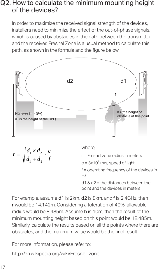 17Q2. How to calculate the minimum mounting height of the devices?In order to maximize the received signal strength of the devices, installers need to minimize the eect of the out-of-phase signals, which is caused by obstacles in the path between the transmitter and the receiver. Fresnel Zone is a usual method to calculate this path, as shown in the formula and the gure below.h = the height ofobstacle at this point H    h+r*(1    40%)(H is the height of the CPE)d2rd1where,r = Fresnel zone radius in metersc = 3x108 m/s, speed of lightf = operating frequency of the devices in Hzd1 &amp; d2 = the distances between the point and the devices in metersfcddddr⋅+×=2121For example, assume d1 is 2km, d2 is 8km, and f is 2.4GHz, then r would be 14.142m. Considering a toleration of 40%, allowable radius would be 8.485m. Assume h is 10m, then the result of the minimum mounting height based on this point would be 18.485m. Similarly, calculate the results based on all the points where there are obstacles, and the maximum value would be the nal result.For more information, please refer to: http://en.wikipedia.org/wiki/Fresnel_zone 