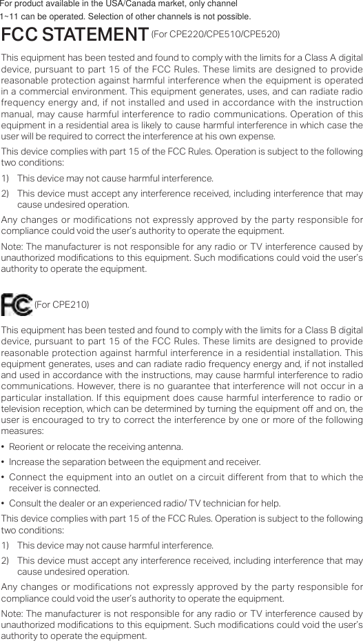 FCC STATEMENT (For CPE220/CPE510/CPE520)This equipment has been tested and found to comply with the limits for a Class A digital device, pursuant to part 15 of the  FCC Rules.  These limits  are designed  to provide reasonable protection against harmful interference when the equipment  is operated in a commercial environment. This  equipment generates, uses, and can radiate radio frequency energy and, if not  installed  and used in  accordance with  the instruction manual, may cause harmful interference to radio communications. Operation of this equipment in a residential area is likely to cause harmful interference in which case the user will be required to correct the interference at his own expense.This device complies with part 15 of the FCC Rules. Operation is subject to the following two conditions:1)  This device may not cause harmful interference.2)  This device must accept any interference received, including interference that may cause undesired operation.Any changes or modifications not expressly approved by the party responsible for compliance could void the user’s authority to operate the equipment.Note: The manufacturer is not responsible for any radio or TV interference caused by unauthorized modications to this equipment. Such modications could void the user’s authority to operate the equipment. (For CPE210)This equipment has been tested and found to comply with the limits for a Class B digital device, pursuant to part 15 of the  FCC Rules.  These limits  are designed  to provide reasonable protection against harmful  interference in a residential installation.  This equipment generates, uses and can radiate radio frequency energy and, if not installed and used in accordance with the instructions, may cause harmful interference to radio communications. However, there is no guarantee that interference will not occur in a particular  installation. If this  equipment does cause harmful interference to radio or television reception, which can be determined by turning the equipment o and on, the user is encouraged to try to correct the interference by one or more of the following measures:• Reorient or relocate the receiving antenna.• Increase the separation between the equipment and receiver.• Connect the equipment into an  outlet on a circuit different from that to which the receiver is connected.• Consult the dealer or an experienced radio/ TV technician for help.This device complies with part 15 of the FCC Rules. Operation is subject to the following two conditions:1)  This device may not cause harmful interference.2)  This device must accept any interference received, including interference that may cause undesired operation.Any changes or modifications not expressly approved by the party responsible for compliance could void the user’s authority to operate the equipment.Note: The manufacturer is not responsible for any radio or TV interference caused by unauthorized modications to this equipment. Such modications could void the user’s authority to operate the equipment.For product available in the USA/Canada market, only channel 1~11 can be operated. Selection of other channels is not possible.