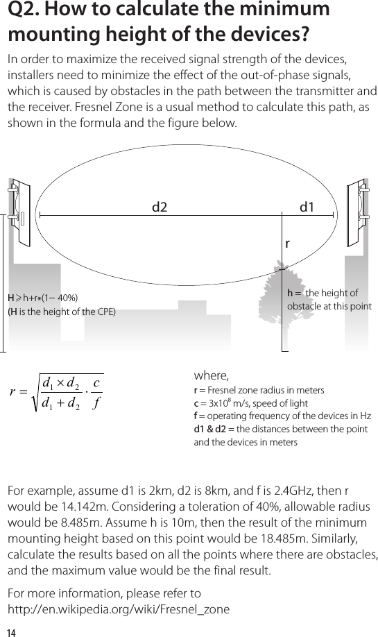 14Q2. How to calculate the minimum mounting height of the devices?In order to maximize the received signal strength of the devices, installers need to minimize the effect of the out-of-phase signals, which is caused by obstacles in the path between the transmitter and the receiver. Fresnel Zone is a usual method to calculate this path, as shown in the formula and the figure below.where,r = Fresnel zone radius in metersc = 3x108 m/s, speed of lightf = operating frequency of the devices in Hzd1 &amp; d2 = the distances between the point and the devices in metersh =  the height of obstacle at this pointH    h+r*(1    40%)(H is the height of the CPE)For example, assume d1 is 2km, d2 is 8km, and f is 2.4GHz, then r would be 14.142m. Considering a toleration of 40%, allowable radius would be 8.485m. Assume h is 10m, then the result of the minimum mounting height based on this point would be 18.485m. Similarly, calculate the results based on all the points where there are obstacles, and the maximum value would be the final result.For more information, please refer to http://en.wikipedia.org/wiki/Fresnel_zone fcddddr⋅+×=2121d2rd1