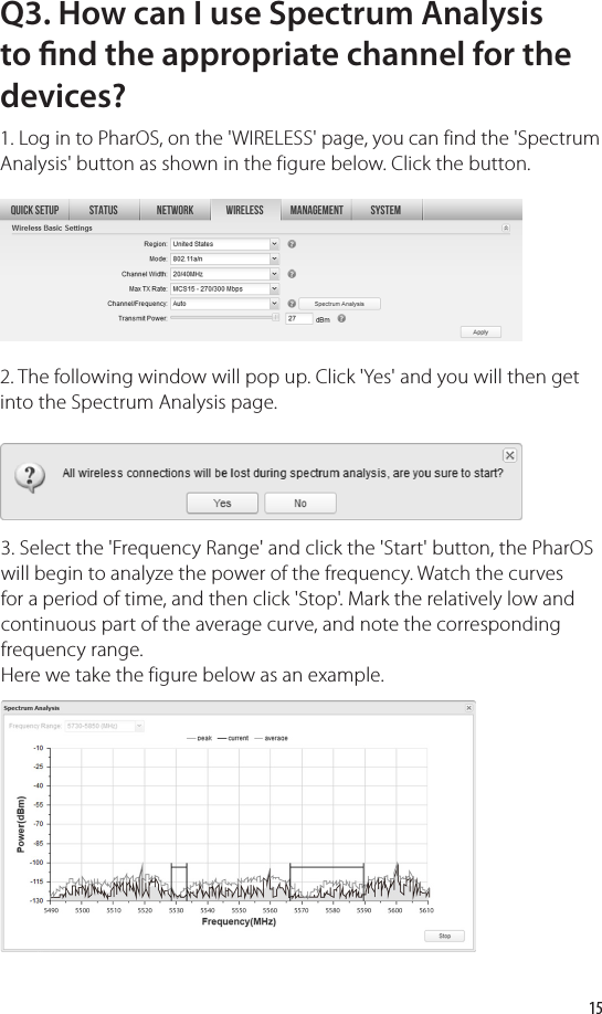 15Q3. How can I use Spectrum Analysis to nd the appropriate channel for the devices?1. Log in to PharOS, on the &apos;WIRELESS&apos; page, you can find the &apos;Spectrum Analysis&apos; button as shown in the figure below. Click the button.2. The following window will pop up. Click &apos;Yes&apos; and you will then get into the Spectrum Analysis page. 3. Select the &apos;Frequency Range&apos; and click the &apos;Start&apos; button, the PharOS will begin to analyze the power of the frequency. Watch the curves for a period of time, and then click &apos;Stop&apos;. Mark the relatively low and continuous part of the average curve, and note the corresponding frequency range. Here we take the figure below as an example.