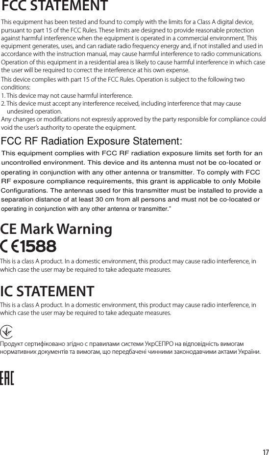 17FCC STATEMENTCE Mark WarningIC STATEMENTThis equipment has been tested and found to comply with the limits for a Class A digital device, pursuant to part 15 of the FCC Rules. These limits are designed to provide reasonable protection against harmful interference when the equipment is operated in a commercial environment. This equipment generates, uses, and can radiate radio frequency energy and, if not installed and used in accordance with the instruction manual, may cause harmful interference to radio communications. Operation of this equipment in a residential area is likely to cause harmful interference in which case the user will be required to correct the interference at his own expense.This device complies with part 15 of the FCC Rules. Operation is subject to the following two conditions:1. This device may not cause harmful interference.2. This device must accept any interference received, including interference that may cause     undesired operation.Any changes or modifications not expressly approved by the party responsible for compliance could void the user’s authority to operate the equipment.This is a class A product. In a domestic environment, this product may cause radio interference, in which case the user may be required to take adequate measures.This is a class A product. In a domestic environment, this product may cause radio interference, in which case the user may be required to take adequate measures.Продукт сертифіковано згідно с правилами системи УкрСЕПРО на відповідність вимогам нормативних документів та вимогам, що передбачені чинними законодавчими актами України.FCC RF Radiation Exposure Statement:This equipment complies with FCC RF radiation exposure limits set forth for anuncontrolled environment. This device and its antenna must not be co-located oroperating in conjunction with any other antenna or transmitter. To comply with FCCRF exposure compliance requirements, this grant is applicable to only MobileConfigurations. The antennas used for this transmitter must be installed to provide aseparation distance of at least 30 cm from all persons and must not be co-located oroperating in conjunction with any other antenna or transmitter.”