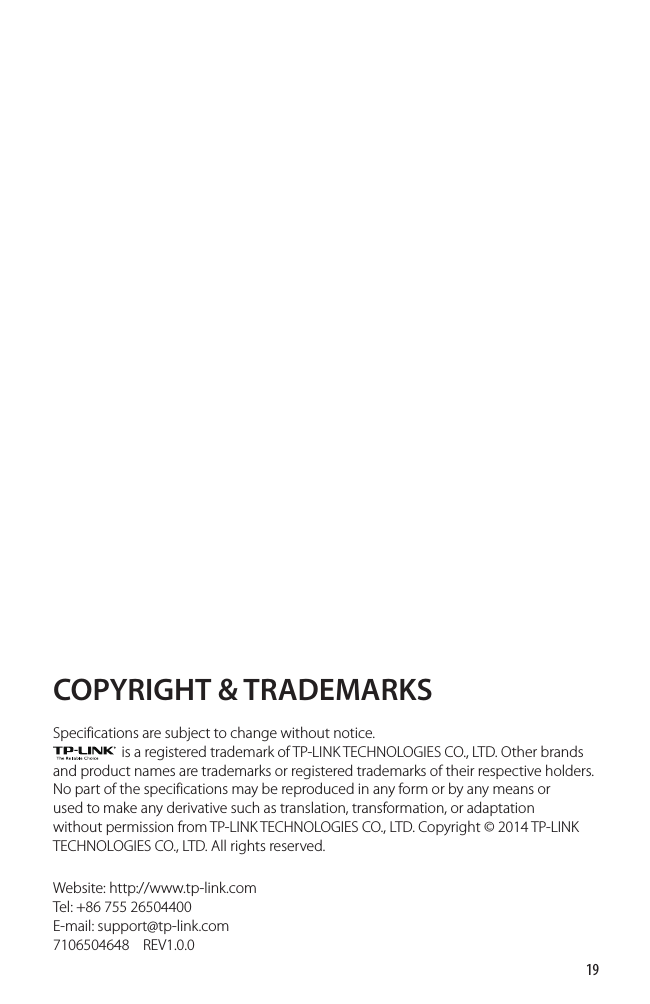 19COPYRIGHT &amp; TRADEMARKSSpecifications are subject to change without notice.                       is a registered trademark of TP-LINK TECHNOLOGIES CO., LTD. Other brands and product names are trademarks or registered trademarks of their respective holders.No part of the specifications may be reproduced in any form or by any means or used to make any derivative such as translation, transformation, or adaptation without permission from TP-LINK TECHNOLOGIES CO., LTD. Copyright © 2014 TP-LINK TECHNOLOGIES CO., LTD. All rights reserved.Website: http://www.tp-link.comTel: +86 755 26504400    E-mail: support@tp-link.com7106504648    REV1.0.0 