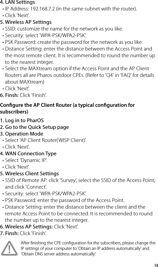 144. LAN Settings  • IP Address: 192.168.7.2 (in the same subnet with the router).   • Click &apos;Next&apos;.5. Wireless AP Settings   • SSID: customize the name for the network as you like.  • Security: select &apos;WPA-PSK/WPA2-PSK&apos;.  • PSK Password: create the password for the network as you like.  • Distance Setting: enter the distance between the Access Point and     the most remote client. It is recommended to round the number up     to the nearest integer.  • Select the MAXtream option if the Access Point and the AP Client     Routers all are Pharos outdoor CPEs. (Refer to &apos;Q4&apos; in &apos;FAQ&apos; for details     about MAXtream)  • Click &apos;Next&apos;.6. Finsh: Click &apos;Finish&apos;.Congure the AP Client Router (a typical conguration for subscribers)1. Log in to PharOS2. Go to the Quick Setup page3. Operation Mode   • Select &apos;AP Client Router(WISP Client)&apos;.  • Click &apos;Next&apos;.4. WAN Connection Type  • Select &apos;Dynamic IP&apos;.  • Click &apos;Next&apos;.5. Wireless Client Settings  • SSID of Remote AP: click &apos;Survey&apos;, select the SSID of the Access Point,     and click &apos;Connect&apos;.  • Security: select &apos;WPA-PSK/WPA2-PSK&apos;.  • PSK Password: enter the password of the Access Point.  • Distance Setting: enter the distance between the client and the     remote Access Point to be connected. It is recommended to round     the number up to the nearest integer.6. Wireless AP Settings: Click &apos;Next&apos;. 7. Finsh: Click &apos;Finish&apos;.After nishing the CPE conguration for the subscribers, please change the IP settings of your computer to &apos;Obtain an IP address automatically&apos; and &apos;Obtain DNS server address automatically&apos;.