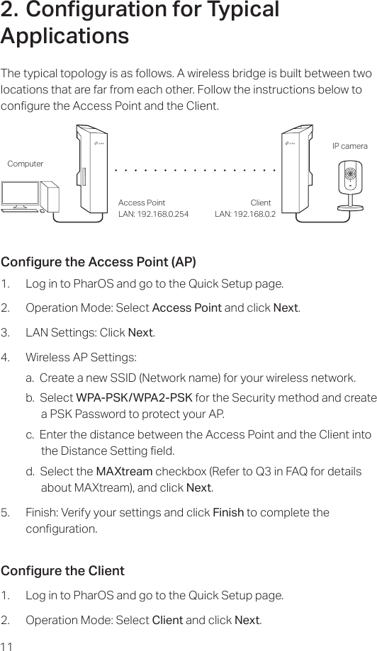112. Conguration for Typical ApplicationsThe typical topology is as follows. A wireless bridge is built between two locations that are far from each other. Follow the instructions below to congure the Access Point and the Client.Access Point ClientComputerIP cameraLAN: 192.168.0.254 LAN: 192.168.0.2Congure the Access Point (AP)1.  Log in to PharOS and go to the Quick Setup page.2.  Operation Mode: Select Access Point and click Next.3.  LAN Settings: Click Next.4.  Wireless AP Settings:a.  Create a new SSID (Network name) for your wireless network.b.  Select WPA-PSK/WPA2-PSK for the Security method and create a PSK Password to protect your AP.c.  Enter the distance between the Access Point and the Client into the Distance Setting eld.d.  Select the MAXtream checkbox (Refer to Q3 in FAQ for details about MAXtream), and click Next.5.  Finish: Verify your settings and click Finish to complete the   conguration.Congure the Client1.  Log in to PharOS and go to the Quick Setup page.2.  Operation Mode: Select Client and click Next.