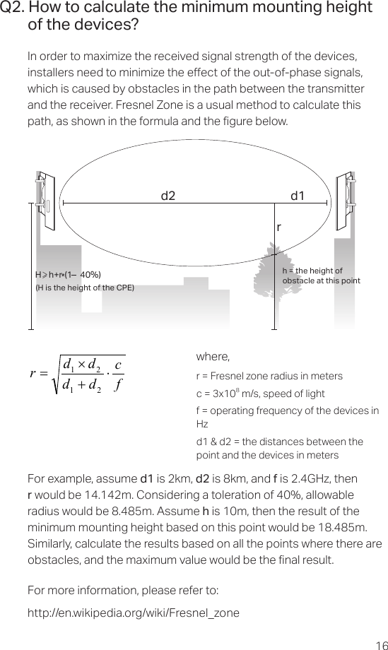 16Q2. How to calculate the minimum mounting height of the devices?In order to maximize the received signal strength of the devices, installers need to minimize the eect of the out-of-phase signals, which is caused by obstacles in the path between the transmitter and the receiver. Fresnel Zone is a usual method to calculate this path, as shown in the formula and the gure below.h = the height ofobstacle at this point H    h+r*(1    40%)(H is the height of the CPE)d2rd1where,r = Fresnel zone radius in metersc = 3x108 m/s, speed of lightf = operating frequency of the devices in Hzd1 &amp; d2 = the distances between the point and the devices in metersfcddddr⋅+×=2121For example, assume d1 is 2km, d2 is 8km, and f is 2.4GHz, then r would be 14.142m. Considering a toleration of 40%, allowable radius would be 8.485m. Assume h is 10m, then the result of the minimum mounting height based on this point would be 18.485m. Similarly, calculate the results based on all the points where there are obstacles, and the maximum value would be the nal result.For more information, please refer to: http://en.wikipedia.org/wiki/Fresnel_zone 