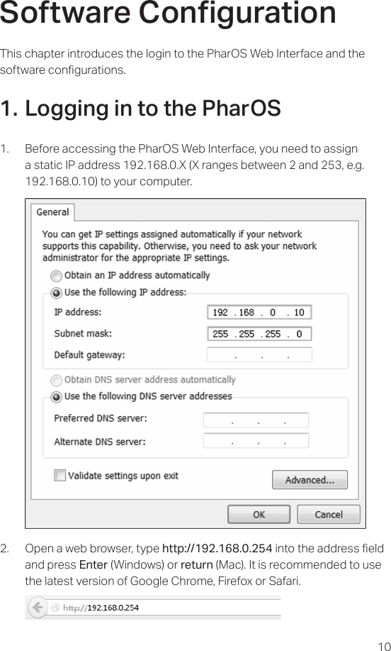 10Software CongurationThis chapter introduces the login to the PharOS Web Interface and the software congurations.1. Logging in to the PharOS1.  Before accessing the PharOS Web Interface, you need to assign a static IP address 192.168.0.X (X ranges between 2 and 253, e.g. 192.168.0.10) to your computer.     2.  Open a web browser, type http://192.168.0.254 into the address eld and press Enter (Windows) or return (Mac). It is recommended to use the latest version of Google Chrome, Firefox or Safari.  