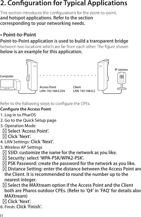 11• Point-to-PointPoint-to-Point application is used to build a transparent bridge below is an example for this application.2. and hotspot applications. Refer to the section corresponding to your networking needs.1. Log in to PharOS2. Go to the Quick Setup page3. Operation Mode   Select &apos;Access Point&apos;.   Click &apos;Next&apos;.4. LAN Settings: Click &apos;Next&apos;.5. Wireless AP Settings   SSID: customize the name for the network as you like.   Security: select &apos;WPA-PSK/WPA2-PSK&apos;.   PSK Password: create the password for the network as you like.   Distance Setting: enter the distance between the Access Point and     the Client. It is recommended to round the number up to the     nearest integer.    Select the MAXtream option if the Access Point and the Client     both are Pharos outdoor CPEs. (Refer to &apos;Q4&apos; in &apos;FAQ&apos; for details about     MAXtream)     Click &apos;Next&apos;.6. Finsh: Click &apos;Finish&apos;.IP cameraAccess PointLAN: 192.168.0.254ClientLAN: 192.168.0.2Computer