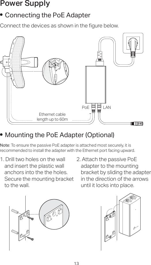 13Power SupplyConnecting the PoE AdapterConnect the devices as shown in the figure below.PoE LANEthernet cable length up to 60mMounting the PoE Adapter (Optional)Note: To ensure the passive PoE adapter is attached most securely, it is recommended to install the adapter with the Ethernet port facing upward.1. Drill two holes on the wall and insert the plastic wall anchors into the the holes. Secure the mounting bracket to the wall.2. Attach the passive PoE adapter to the mounting bracket by sliding the adapter in the direction of the arrows until it locks into place.