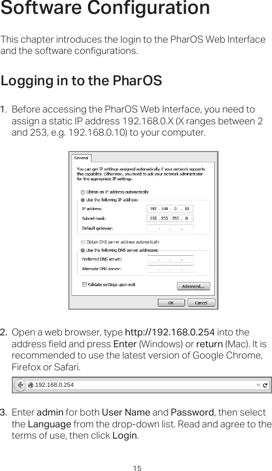 15Open a web browser, type http://192.168.0.254 into the address field and press Enter (Windows) or return (Mac). It is recommended to use the latest version of Google Chrome, Firefox or Safari.6RIWZDUH&amp;RQƮJXUDWLRQLogging in to the PharOSBefore accessing the PharOS Web Interface, you need to assign a static IP address 192.168.0.X (X ranges between 2 and 253, e.g. 192.168.0.10) to your computer.This chapter introduces the login to the PharOS Web Interface and the software configurations.1.2.192.168.0.254Enter admin for both User Name and Password, then select the Language from the drop-down list. Read and agree to the terms of use, then click Login.3.