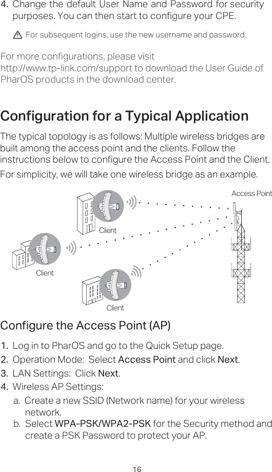 16Change the default User Name and Password for security purposes. You can then start to configure your CPE.1.  Log in to PharOS and go to the Quick Setup page.2.  Operation Mode:  Select Access Point and click Next.3.  LAN Settings:  Click Next.4.  Wireless AP Settings:  a.  Create a new SSID (Network name) for your wireless network.b.  Select WPA-PSK/WPA2-PSK for the Security method and create a PSK Password to protect your AP. &amp;RQƮJXUHWKH$FFHVV3RLQW$3For subsequent logins, use the new username and password.&amp;RQƮJXUDWLRQIRUD7\SLFDO$SSOLFDWLRQThe typical topology is as follows: Multiple wireless bridges are built among the access point and the clients. Follow the instructions below to configure the Access Point and the Client.For simplicity, we will take one wireless bridge as an example.4.For more configurations, please visit http://www.tp-link.com/support to download the User Guide of PharOS products in the download center.Access PointClientClientClient