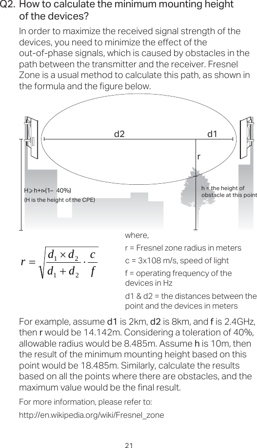 21How to calculate the minimum mounting heightof the devices?In order to maximize the received signal strength of the devices, you need to minimize the effect of the out-of-phase signals, which is caused by obstacles in the path between the transmitter and the receiver. Fresnel Zone is a usual method to calculate this path, as shown in the formula and the figure below.Q2.h = the height ofobstacle at this point H    h+r*(1    40%)(H is the height of the CPE)d2rd1where,r = Fresnel zone radius in metersc = 3x108 m/s, speed of lightf = operating frequency of the devices in Hzd1 &amp; d2 = the distances between the point and the devices in metersFor example, assume d1 is 2km, d2 is 8km, and f is 2.4GHz, then r would be 14.142m. Considering a toleration of 40%, allowable radius would be 8.485m. Assume h is 10m, then the result of the minimum mounting height based on this point would be 18.485m. Similarly, calculate the results based on all the points where there are obstacles, and the maximum value would be the final result.For more information, please refer to:http://en.wikipedia.org/wiki/Fresnel_zonefcddddru 2121