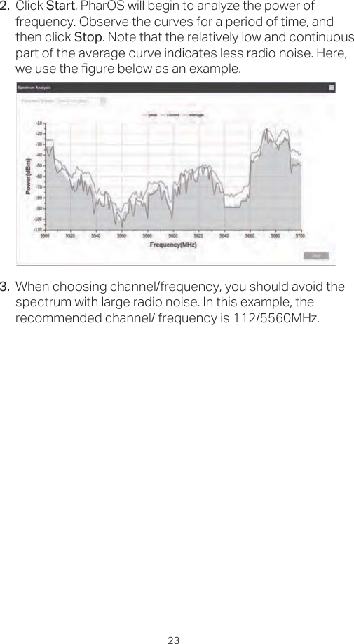 232.Click Start, PharOS will begin to analyze the power of frequency. Observe the curves for a period of time, and then click Stop. Note that the relatively low and continuous part of the average curve indicates less radio noise. Here, we use the figure below as an example. 3. When choosing channel/frequency, you should avoid the spectrum with large radio noise. In this example, the recommended channel/ frequency is 112/5560MHz.