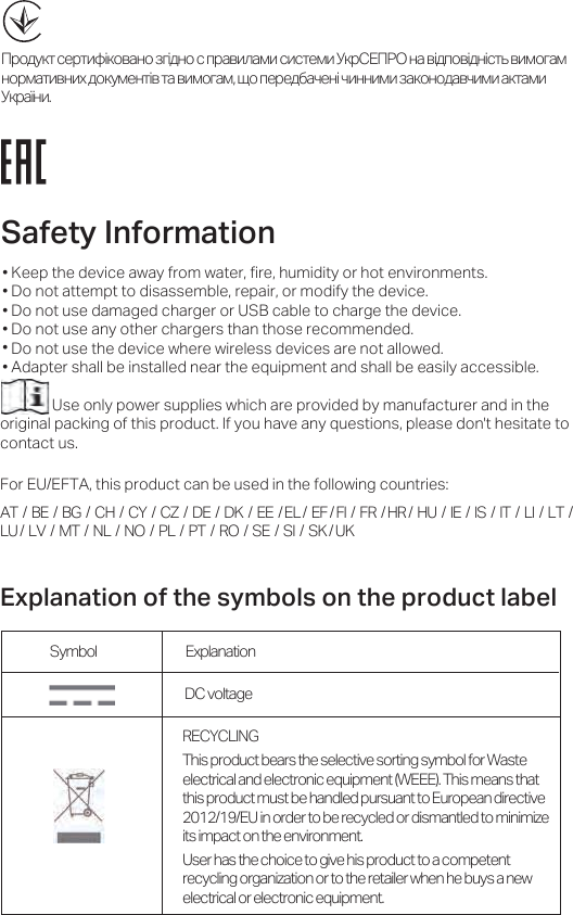 Safety InfRUPationKeep the device away from water, fire, humidity or hot environments.Do not attempt to disassemble, repair, or modify the device.Do not use damaged charger or USB cable to charge the device.Do not use any other chargers than those recommended.Do not use the device where wireless devices are not allowed.Adapter shall be installed near the equipment and shall be easily accessible.Use only power supplies which are provided by manufacturer and in the original packing of this product. If you have any questions, please don&apos;t hesitate to contact us.For EU/EFTA, this product can be used in the following countries:AT  /  BE  /  BG  /  CH  /  CY  /  CZ  /  DE  /  DK  /  EE  / EL /  EF / FI  /  FR  / HR /  HU  /  IE  /  IS  /  IT  /  LI  /  LT  / LU /  LV  /  MT  /  NL  /  NO  /  PL  /  PT  /  RO  /  SE  /  SI  /  SK / UK• •  • •• • DC voltage Symbol ExplanationRECYCLINGThis product bears the selective sorting symbol for Waste electrical and electronic equipment (WEEE). This means that this product must be handled pursuant to European directive 2012/19/EU in order to be recycled or dismantled to minimize its impact on the environment.User has the choice to give his product to a competent recycling organization or to the retailer when he buys a new electrical or electronic equipment.([SODQDWLRQRIWKHV\PEROVRQWKHSURGXFWODEHOцѧѥћѪѡѩѨќѧѩџѫѽѡѥљїѤѥўњѽћѤѥѨѦѧїљџѢїѣџѨџѨѩќѣџъѡѧшмцчхѤїљѽћѦѥљѽћѤѽѨѩѳљџѣѥњїѣѤѥѧѣїѩџљѤџѬћѥѡѪѣќѤѩѽљѩїљџѣѥњїѣѰѥѦќѧќћјїѮќѤѽѮџѤѤџѣџўїѡѥѤѥћїљѮџѣџїѡѩїѣџъѡѧїѾѤџ