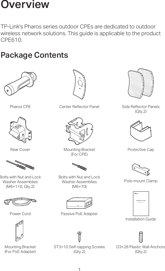 TP-Link&apos;s Pharos series outdoor CPEs are dedicated to outdoor wireless network solutions. This guide is applicable to the product CPE610. OverviewPackage Contents1Power Cord Passive PoE AdapterInstallation GuideCPE610Installation GuideOutdoor CPEPharos CPE Center Reflector Panel Side Reflector Panels(Qty.2)Bolts with Nut and LockWasher Assemblies(M6×110, Qty.2)Bolts with Nut and LockWasher Assemblies(M6×70)Rear Cover Mounting Bracket(For CPE)Pole-mount ClampST3×10 Self-tapping Screws(Qty.2)D3×28 Plastic Wall Anchors(Qty.2)Mounting Bracket(For PoE Adapter)Protective Cap