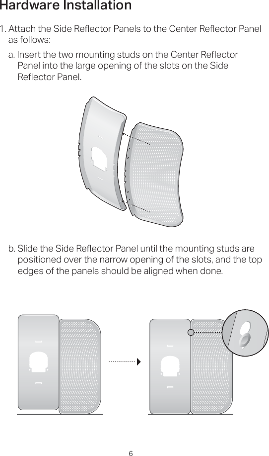 61. Attach the Side Reflector Panels to the Center Reflector Panel as follows:a. Insert the two mounting studs on the Center Reflector Panel into the large opening of the slots on the Side Reflector Panel.b. Slide the Side Reflector Panel until the mounting studs are positioned over the narrow opening of the slots, and the top edges of the panels should be aligned when done.Hardware Installation