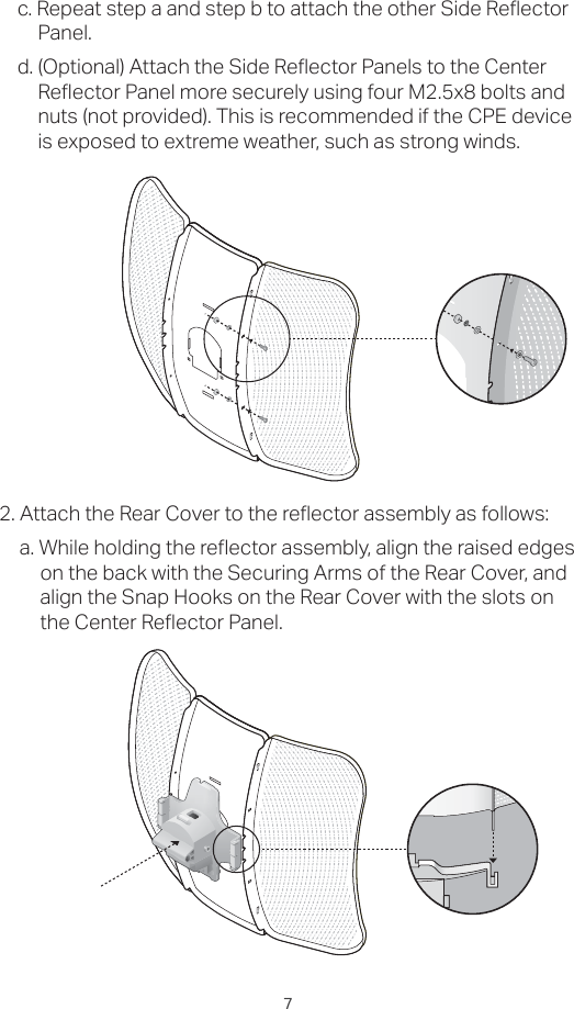 7c. Repeat step a and step b to attach the other Side Reflector Panel.d. (Optional) Attach the Side Reflector Panels to the Center Reflector Panel more securely using four M2.5x8 bolts and nuts (not provided). This is recommended if the CPE device is exposed to extreme weather, such as strong winds.2. Attach the Rear Cover to the reflector assembly as follows:a. While holding the reflector assembly, align the raised edges on the back with the Securing Arms of the Rear Cover, and align the Snap Hooks on the Rear Cover with the slots on the Center Reflector Panel.