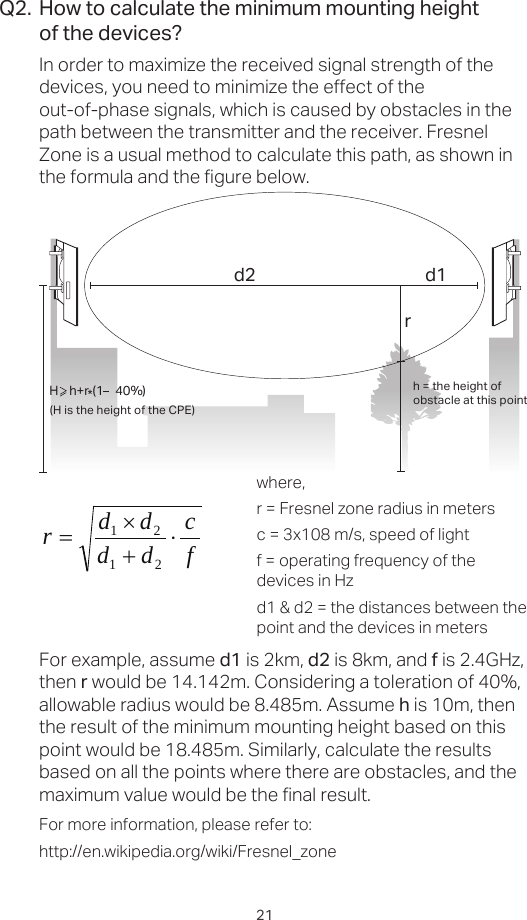 21How to calculate the minimum mounting heightof the devices?In order to maximize the received signal strength of the devices, you need to minimize the effect of the out-of-phase signals, which is caused by obstacles in the path between the transmitter and the receiver. Fresnel Zone is a usual method to calculate this path, as shown in the formula and the figure below.Q2.h = the height ofobstacle at this point H    h+r*(1    40%)(H is the height of the CPE)d2rd1where,r = Fresnel zone radius in metersc = 3x108 m/s, speed of lightf = operating frequency of the devices in Hzd1 &amp; d2 = the distances between the point and the devices in metersFor example, assume d1 is 2km, d2 is 8km, and f is 2.4GHz, then r would be 14.142m. Considering a toleration of 40%, allowable radius would be 8.485m. Assume h is 10m, then the result of the minimum mounting height based on this point would be 18.485m. Similarly, calculate the results based on all the points where there are obstacles, and the maximum value would be the final result.For more information, please refer to:http://en.wikipedia.org/wiki/Fresnel_zonefcddddr⋅+×=2121
