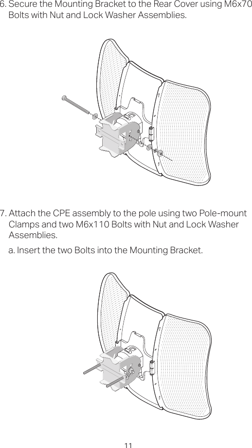 116. Secure the Mounting Bracket to the Rear Cover using M6x70 Bolts with Nut and Lock Washer Assemblies.7. Attach the CPE assembly to the pole using two Pole-mount Clamps and two M6x110 Bolts with Nut and Lock Washer Assemblies.a. Insert the two Bolts into the Mounting Bracket.