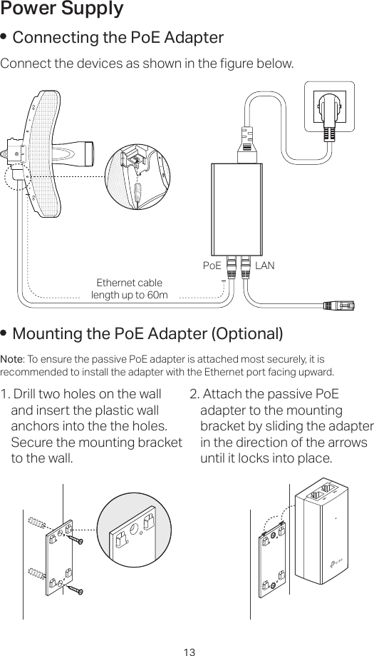 13Power SupplyConnecting the PoE AdapterConnect the devices as shown in the figure below.PoE LANEthernet cable length up to 60mMounting the PoE Adapter (Optional)Note: To ensure the passive PoE adapter is attached most securely, it is recommended to install the adapter with the Ethernet port facing upward.1. Drill two holes on the wall and insert the plastic wall anchors into the the holes. Secure the mounting bracket to the wall.2. Attach the passive PoE adapter to the mounting bracket by sliding the adapter in the direction of the arrows until it locks into place.