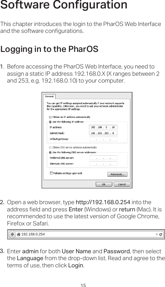 15Open a web browser, type http://192.168.0.254 into the address field and press Enter (Windows) or return (Mac). It is recommended to use the latest version of Google Chrome, Firefox or Safari.Software CongurationLogging in to the PharOSBefore accessing the PharOS Web Interface, you need to assign a static IP address 192.168.0.X (X ranges between 2 and 253, e.g. 192.168.0.10) to your computer.This chapter introduces the login to the PharOS Web Interface and the software configurations.1.2.192.168.0.254Enter admin for both User Name and Password, then select the Language from the drop-down list. Read and agree to the terms of use, then click Login.3.