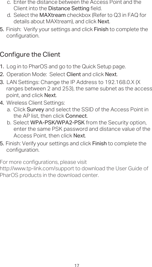 17Congure the Client1.  Log in to PharOS and go to the Quick Setup page.2.  Operation Mode:  Select Client and click Next.3.  LAN Settings: Change the IP Address to 192.168.0.X (X ranges between 2 and 253), the same subnet as the access point, and click Next.4.  Wireless Client Settings:  a.  Click Survey and select the SSID of the Access Point in the AP list, then click Connect.b.  Select WPA-PSK/WPA2-PSK from the Security option, enter the same PSK password and distance value of the Access Point, then click Next.5.  Finish: Verify your settings and click Finish to complete the configuration.For more configurations, please visit http://www.tp-link.com/support to download the User Guide of PharOS products in the download center.c.  Enter the distance between the Access Point and the Client into the Distance Setting field.d.  Select the MAXtream checkbox (Refer to Q3 in FAQ for details about MAXtream), and click Next.5.  Finish:  Verify your settings and click Finish to complete the   configuration.