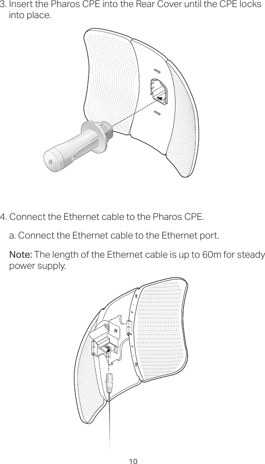 103. Insert the Pharos CPE into the Rear Cover until the CPE locks into place.4. Connect the Ethernet cable to the Pharos CPE.a. Connect the Ethernet cable to the Ethernet port.Note: The length of the Ethernet cable is up to 60m for steady power supply.