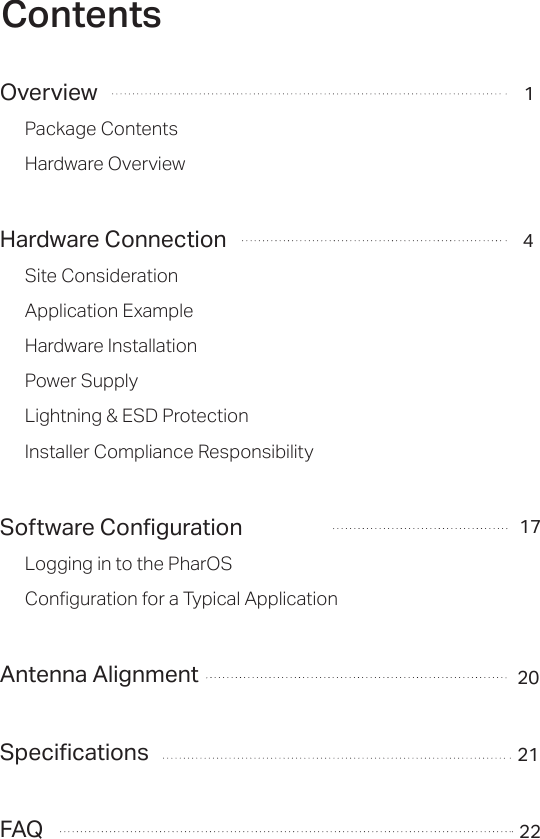 ContentsOverviewPackage ContentsHardware OverviewHardware ConnectionSite ConsiderationApplication ExampleHardware InstallationPower SupplyLightning &amp; ESD ProtectionInstaller Compliance ResponsibilitySoftware ConfigurationLogging in to the PharOSConfiguration for a Typical ApplicationAntenna AlignmentSpecificationsFAQ1420212217