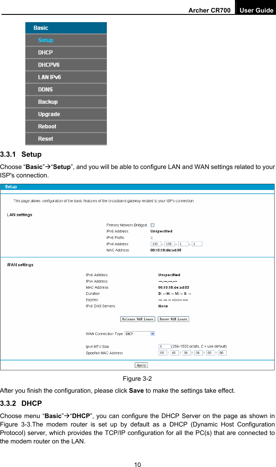 Archer CR700  User Guide 10  3.3.1  Setup Choose “Basic”Æ“Setup”, and you will be able to configure LAN and WAN settings related to your ISP&apos;s connection.    Figure 3-2 After you finish the configuration, please click Save to make the settings take effect. 3.3.2  DHCP Choose menu “Basic”Æ“DHCP”, you can configure the DHCP Server on the page as shown in Figure 3-3.The modem router is set up by default as a DHCP (Dynamic Host Configuration Protocol) server, which provides the TCP/IP configuration for all the PC(s) that are connected to the modem router on the LAN. 
