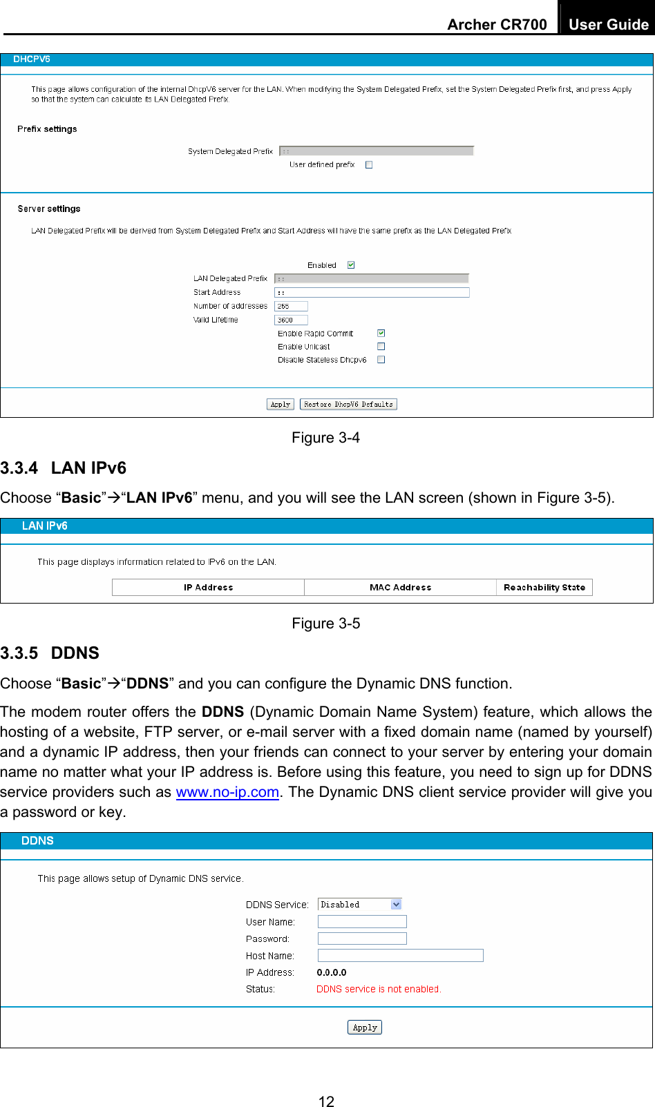 Archer CR700  User Guide 12  Figure 3-4 3.3.4  LAN IPv6 Choose “Basic”Æ“LAN IPv6” menu, and you will see the LAN screen (shown in Figure 3-5).    Figure 3-5 3.3.5  DDNS Choose “Basic”Æ“DDNS” and you can configure the Dynamic DNS function.   The modem router offers the DDNS (Dynamic Domain Name System) feature, which allows the hosting of a website, FTP server, or e-mail server with a fixed domain name (named by yourself) and a dynamic IP address, then your friends can connect to your server by entering your domain name no matter what your IP address is. Before using this feature, you need to sign up for DDNS service providers such as www.no-ip.com. The Dynamic DNS client service provider will give you a password or key.  
