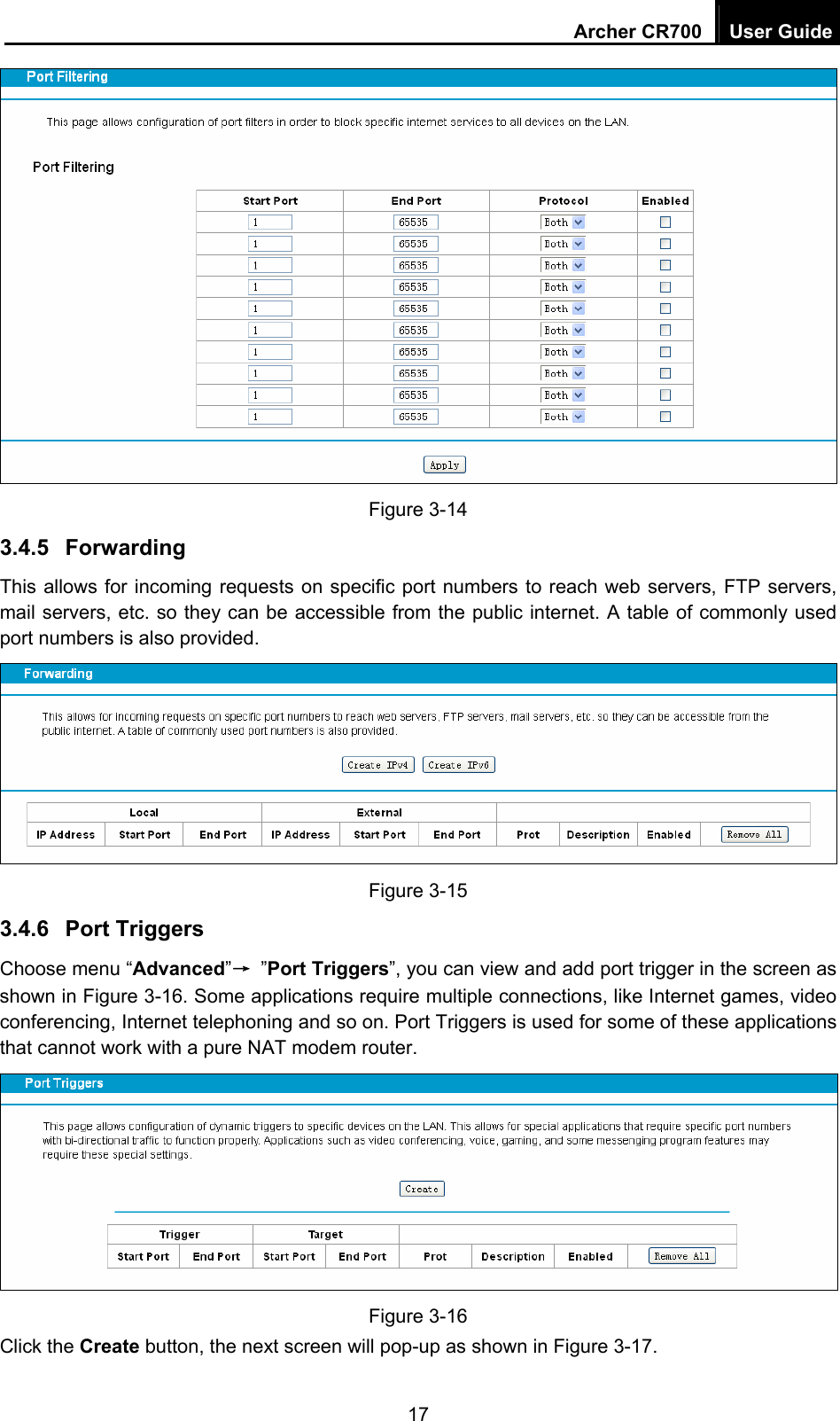 Archer CR700  User Guide 17  Figure 3-14 3.4.5  Forwarding This allows for incoming requests on specific port numbers to reach web servers, FTP servers, mail servers, etc. so they can be accessible from the public internet. A table of commonly used port numbers is also provided.  Figure 3-15 3.4.6  Port Triggers Choose menu “Advanced”→ ”Port Triggers”, you can view and add port trigger in the screen as shown in Figure 3-16. Some applications require multiple connections, like Internet games, video conferencing, Internet telephoning and so on. Port Triggers is used for some of these applications that cannot work with a pure NAT modem router.    Figure 3-16 Click the Create button, the next screen will pop-up as shown in Figure 3-17. 