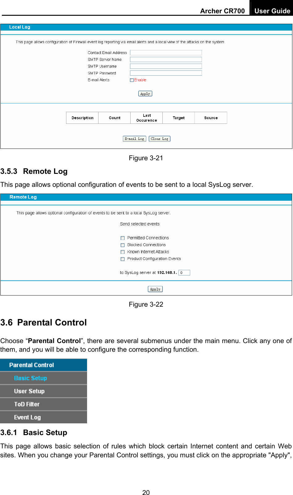 Archer CR700  User Guide 20  Figure 3-21   3.5.3  Remote Log This page allows optional configuration of events to be sent to a local SysLog server.  Figure 3-22   3.6  Parental Control Choose “Parental Control”, there are several submenus under the main menu. Click any one of them, and you will be able to configure the corresponding function.    3.6.1  Basic Setup This page allows basic selection of rules which block certain Internet content and certain Web sites. When you change your Parental Control settings, you must click on the appropriate &quot;Apply&quot;, 