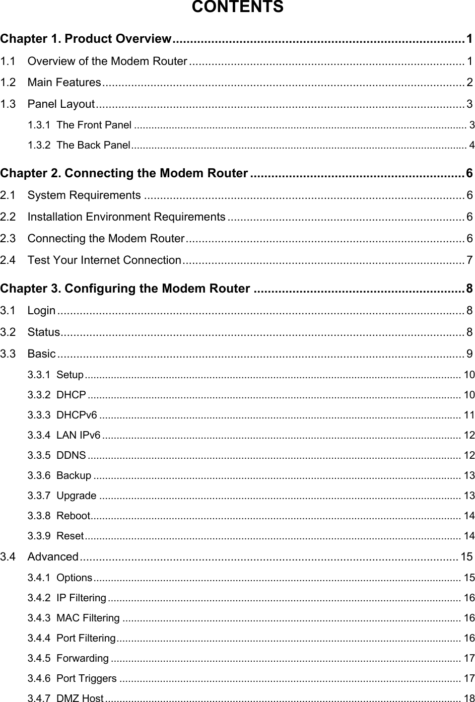  CONTENTS Chapter 1. Product Overview...................................................................................1 1.1 Overview of the Modem Router ...................................................................................... 1 1.2 Main Features................................................................................................................. 2 1.3 Panel Layout...................................................................................................................3 1.3.1 The Front Panel ................................................................................................................... 3 1.3.2 The Back Panel.................................................................................................................... 4 Chapter 2. Connecting the Modem Router .............................................................6 2.1 System Requirements .................................................................................................... 6 2.2 Installation Environment Requirements .......................................................................... 6 2.3 Connecting the Modem Router.......................................................................................6 2.4 Test Your Internet Connection........................................................................................ 7 Chapter 3. Configuring the Modem Router ............................................................8 3.1 Login ............................................................................................................................... 8 3.2 Status.............................................................................................................................. 8 3.3 Basic ............................................................................................................................... 9 3.3.1 Setup.................................................................................................................................. 10 3.3.2 DHCP ................................................................................................................................. 10 3.3.3 DHCPv6 ............................................................................................................................. 11 3.3.4 LAN IPv6 ............................................................................................................................ 12 3.3.5 DDNS ................................................................................................................................. 12 3.3.6 Backup ............................................................................................................................... 13 3.3.7 Upgrade ............................................................................................................................. 13 3.3.8 Reboot................................................................................................................................ 14 3.3.9 Reset.................................................................................................................................. 14 3.4 Advanced...................................................................................................................... 15 3.4.1 Options............................................................................................................................... 15 3.4.2 IP Filtering.......................................................................................................................... 16 3.4.3 MAC Filtering ..................................................................................................................... 16 3.4.4 Port Filtering....................................................................................................................... 16 3.4.5 Forwarding ......................................................................................................................... 17 3.4.6 Port Triggers ...................................................................................................................... 17 3.4.7 DMZ Host........................................................................................................................... 18  