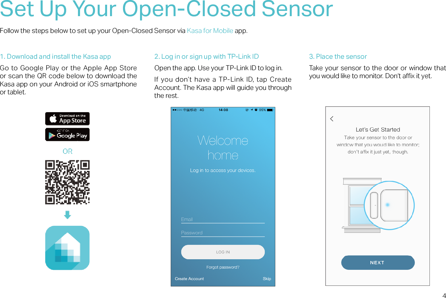 4Set Up Your Open-Closed SensorFollow the steps below to set up your Open-Closed Sensor via Kasa for Mobile app.1. Download and install the Kasa appGo to Google Play or the Apple App Store or scan the QR code below to download the Kasa app on your Android or iOS smartphone or tablet.2. Log in or sign up with TP-Link IDOpen the app. Use your TP-Link ID to log in. If  you don’t  have a TP-Link ID,  tap  Create Account. The Kasa app will guide you through the rest.3. Place the sensorTake your sensor to the door or window that you would like to monitor. Don‘t ax it yet.