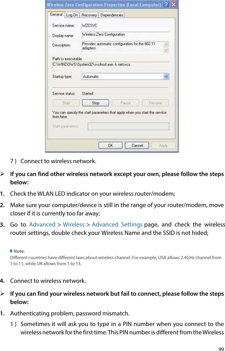 997 )  Connect to wireless network.¾If you can find other wireless network except your own, please follow the stepsbelow:1. Check the WLAN LED indicator on your wireless router/modem;2. Make sure your computer/device is still in the range of your router/modem, movecloser if it is currently too far away;3. Go to Advanced &gt; Wireless &gt; Advanced Settings page, and check the wireless router settings, double check your Wireless Name and the SSID is not hided;Note: Different countries have different laws about wireless channel. For example, USA allows 2.4GHz channel from 1 to 11, while UK allows from 1 to 13.4. Connect to wireless network.¾If you can find your wireless network but fail to connect, please follow the stepsbelow:1. Authenticating problem, password mismatch.1 )  Sometimes it will ask you to type in a PIN number when you connect to thewireless network for the first time. This PIN number is different from the Wireless 