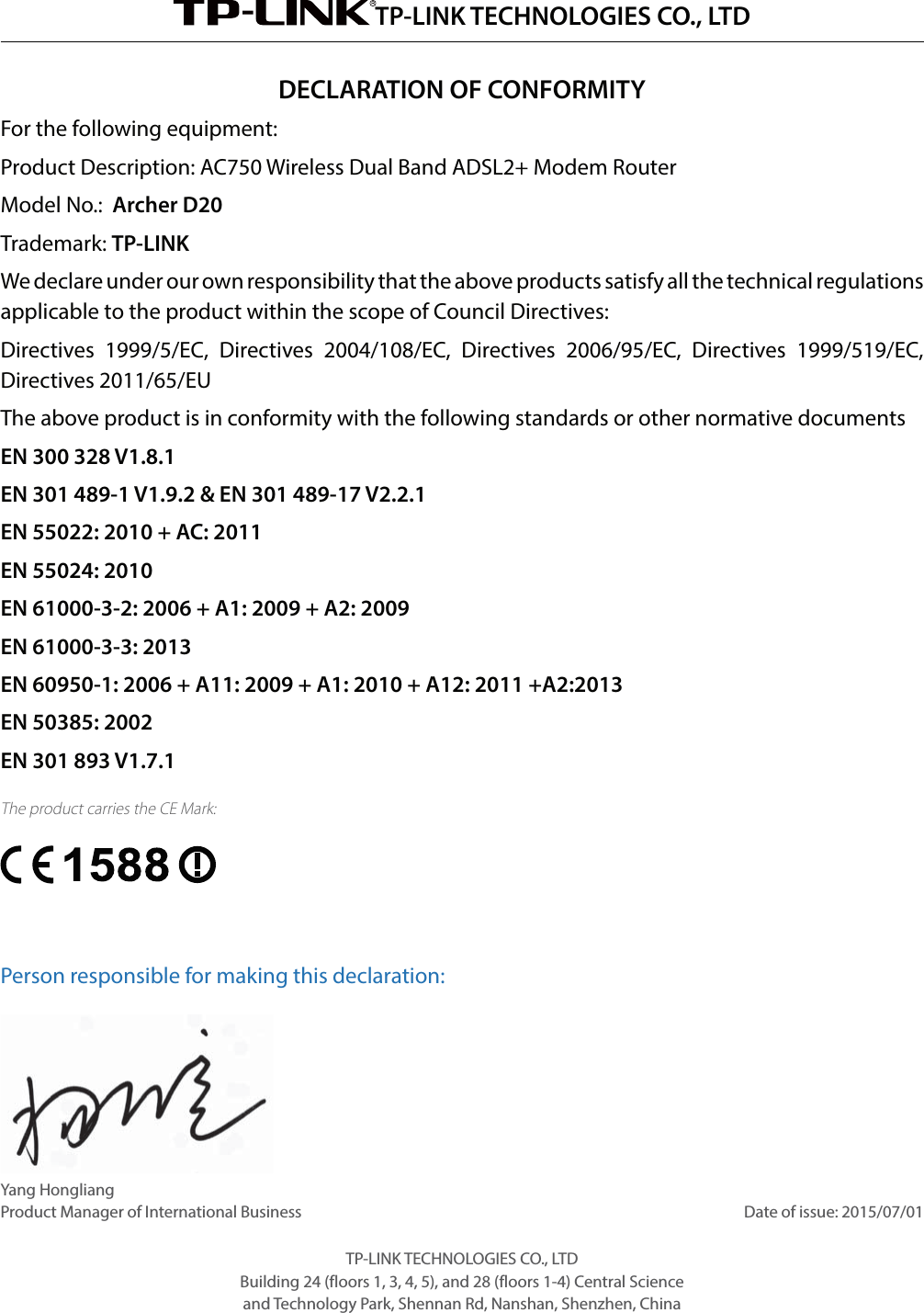 TP-LINK TECHNOLOGIES CO., LTDDECLARATION OF CONFORMITYFor the following equipment:Product Description: AC750 Wireless Dual Band ADSL2+ Modem RouterModel No.:  Archer D20Trademark: TP-LINKWe declare under our own responsibility that the above products satisfy all the technical regulations applicable to the product within the scope of Council Directives:  Directives 1999/5/EC, Directives 2004/108/EC, Directives 2006/95/EC, Directives 1999/519/EC, Directives 2011/65/EUThe above product is in conformity with the following standards or other normative documentsEN 300 328 V1.8.1  EN 301 489-1 V1.9.2 &amp; EN 301 489-17 V2.2.1  EN 55022: 2010 + AC: 2011  EN 55024: 2010  EN 61000-3-2: 2006 + A1: 2009 + A2: 2009  EN 61000-3-3: 2013  EN 60950-1: 2006 + A11: 2009 + A1: 2010 + A12: 2011 +A2:2013 EN 50385: 2002  EN 301 893 V1.7.1The product carries the CE Mark: Person responsible for making this declaration:Yang HongliangProduct Manager of International Business                                                                                                                                   Date of issue: 2015/07/01TP-LINK TECHNOLOGIES CO., LTDBuilding 24 (floors 1, 3, 4, 5), and 28 (floors 1-4) Central Science and Technology Park, Shennan Rd, Nanshan, Shenzhen, China