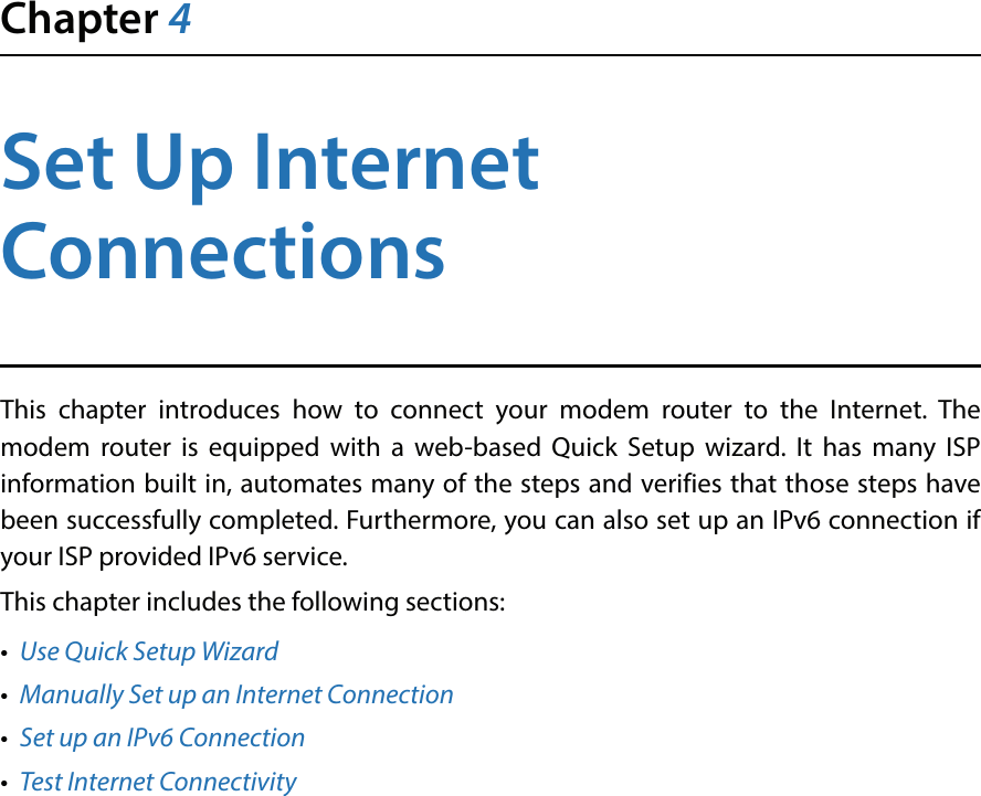 Chapter 4Set Up Internet ConnectionsThis chapter introduces how to connect your modem router to the Internet. The modem router is equipped with a web-based Quick Setup wizard. It has many ISP information built in, automates many of the steps and verifies that those steps have been successfully completed. Furthermore, you can also set up an IPv6 connection if your ISP provided IPv6 service. This chapter includes the following sections:•  Use Quick Setup Wizard•  Manually Set up an Internet Connection•  Set up an IPv6 Connection•  Test Internet Connectivity