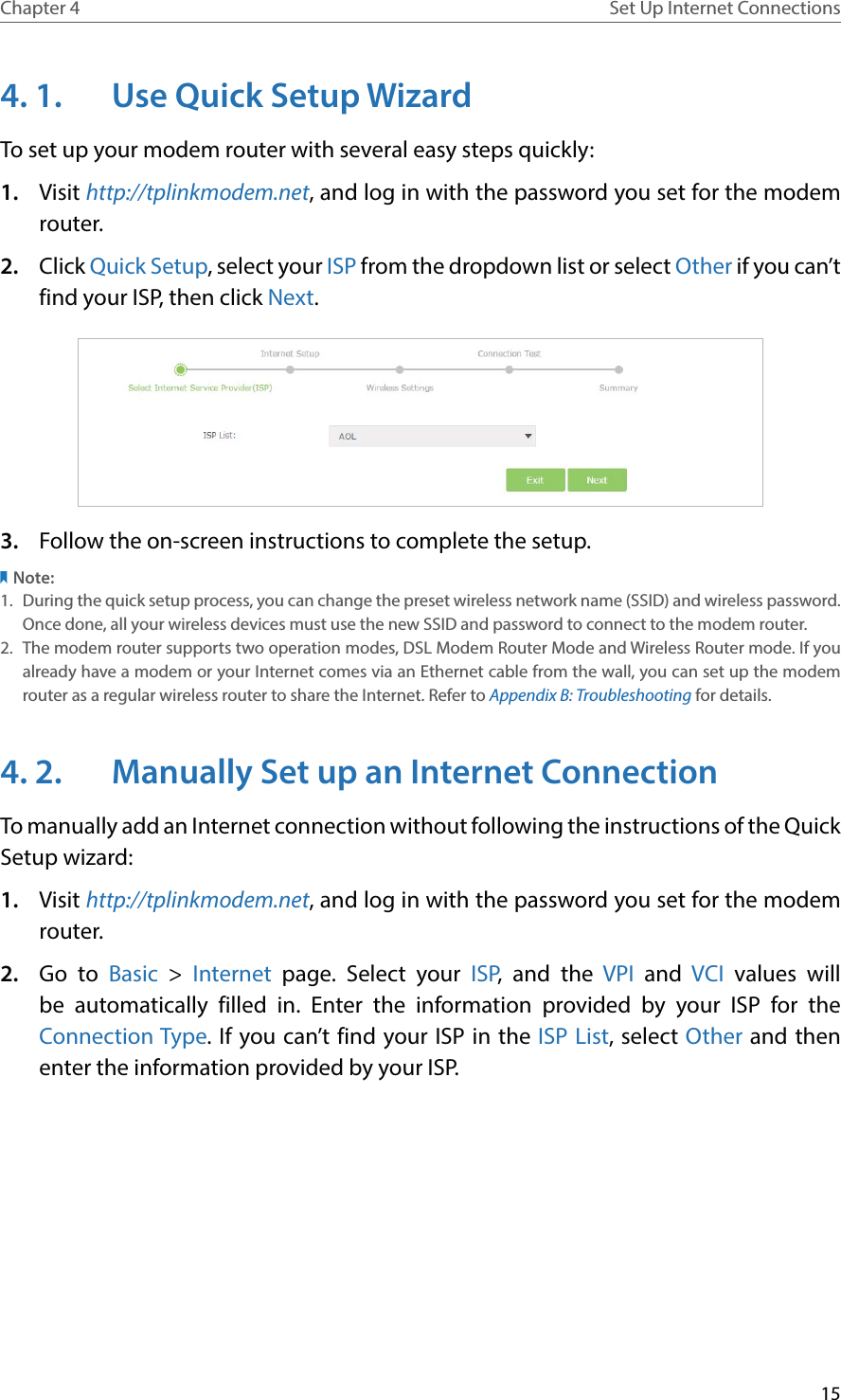 15Chapter 4 Set Up Internet Connections4. 1.  Use Quick Setup WizardTo set up your modem router with several easy steps quickly:1.  Visit http://tplinkmodem.net, and log in with the password you set for the modem router.2.  Click Quick Setup, select your ISP from the dropdown list or select Other if you can’t find your ISP, then click Next. 3.  Follow the on-screen instructions to complete the setup.Note:1.  During the quick setup process, you can change the preset wireless network name (SSID) and wireless password. Once done, all your wireless devices must use the new SSID and password to connect to the modem router.2.  The modem router supports two operation modes, DSL Modem Router Mode and Wireless Router mode. If you already have a modem or your Internet comes via an Ethernet cable from the wall, you can set up the modem router as a regular wireless router to share the Internet. Refer to Appendix B: Troubleshooting for details.4. 2.  Manually Set up an Internet ConnectionTo manually add an Internet connection without following the instructions of the Quick Setup wizard:1.  Visit http://tplinkmodem.net, and log in with the password you set for the modem router.2.  Go to Basic &gt; Internet page. Select your ISP, and the VPI and VCI  values will be automatically filled in. Enter the information provided by your ISP for the Connection Type. If you can’t find your ISP in the ISP List, select Other and then enter the information provided by your ISP.