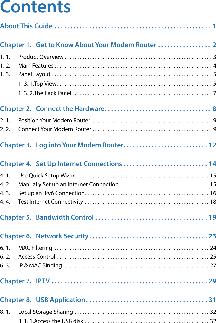 ContentsAbout This Guide  . . . . . . . . . . . . . . . . . . . . . . . . . . . . . . . . . . . . . . . . . . . . . . . . . .  1Chapter 1.  Get to Know About Your Modem Router  . . . . . . . . . . . . . . . . .  21. 1.  Product Overview . . . . . . . . . . . . . . . . . . . . . . . . . . . . . . . . . . . . . . . . . . . . . . . . . . . . . . . . . .  31. 2.  Main Features . . . . . . . . . . . . . . . . . . . . . . . . . . . . . . . . . . . . . . . . . . . . . . . . . . . . . . . . . . . . . .  41. 3.  Panel Layout  . . . . . . . . . . . . . . . . . . . . . . . . . . . . . . . . . . . . . . . . . . . . . . . . . . . . . . . . . . . . . . .  51. 3. 1. Top View. . . . . . . . . . . . . . . . . . . . . . . . . . . . . . . . . . . . . . . . . . . . . . . . . . . . . . . . . . . . .  51. 3. 2. The Back Panel . . . . . . . . . . . . . . . . . . . . . . . . . . . . . . . . . . . . . . . . . . . . . . . . . . . . . . .  7Chapter 2.  Connect the Hardware. . . . . . . . . . . . . . . . . . . . . . . . . . . . . . . . . .  82. 1.  Position Your Modem Router  . . . . . . . . . . . . . . . . . . . . . . . . . . . . . . . . . . . . . . . . . . . . . . . 92. 2.  Connect Your Modem Router  . . . . . . . . . . . . . . . . . . . . . . . . . . . . . . . . . . . . . . . . . . . . . . .  9Chapter 3.  Log into Your Modem Router. . . . . . . . . . . . . . . . . . . . . . . . . . . 12Chapter 4.  Set Up Internet Connections  . . . . . . . . . . . . . . . . . . . . . . . . . . . 144. 1.  Use Quick Setup Wizard  . . . . . . . . . . . . . . . . . . . . . . . . . . . . . . . . . . . . . . . . . . . . . . . . . . . 154. 2.  Manually Set up an Internet Connection  . . . . . . . . . . . . . . . . . . . . . . . . . . . . . . . . . . . 154. 3.  Set up an IPv6 Connection. . . . . . . . . . . . . . . . . . . . . . . . . . . . . . . . . . . . . . . . . . . . . . . . . 164. 4.  Test Internet Connectivity  . . . . . . . . . . . . . . . . . . . . . . . . . . . . . . . . . . . . . . . . . . . . . . . . . 18Chapter 5.  Bandwidth Control  . . . . . . . . . . . . . . . . . . . . . . . . . . . . . . . . . . . . 19Chapter 6.  Network Security. . . . . . . . . . . . . . . . . . . . . . . . . . . . . . . . . . . . . . 236. 1.  MAC Filtering  . . . . . . . . . . . . . . . . . . . . . . . . . . . . . . . . . . . . . . . . . . . . . . . . . . . . . . . . . . . . . 246. 2.  Access Control  . . . . . . . . . . . . . . . . . . . . . . . . . . . . . . . . . . . . . . . . . . . . . . . . . . . . . . . . . . . . 256. 3.  IP &amp; MAC Binding. . . . . . . . . . . . . . . . . . . . . . . . . . . . . . . . . . . . . . . . . . . . . . . . . . . . . . . . . . 27Chapter 7.  IPTV  . . . . . . . . . . . . . . . . . . . . . . . . . . . . . . . . . . . . . . . . . . . . . . . . . . 29Chapter 8.  USB Application . . . . . . . . . . . . . . . . . . . . . . . . . . . . . . . . . . . . . . . 318. 1.  Local Storage Sharing  . . . . . . . . . . . . . . . . . . . . . . . . . . . . . . . . . . . . . . . . . . . . . . . . . . . . . 328. 1. 1. Access the USB disk  . . . . . . . . . . . . . . . . . . . . . . . . . . . . . . . . . . . . . . . . . . . . . . . . . 32
