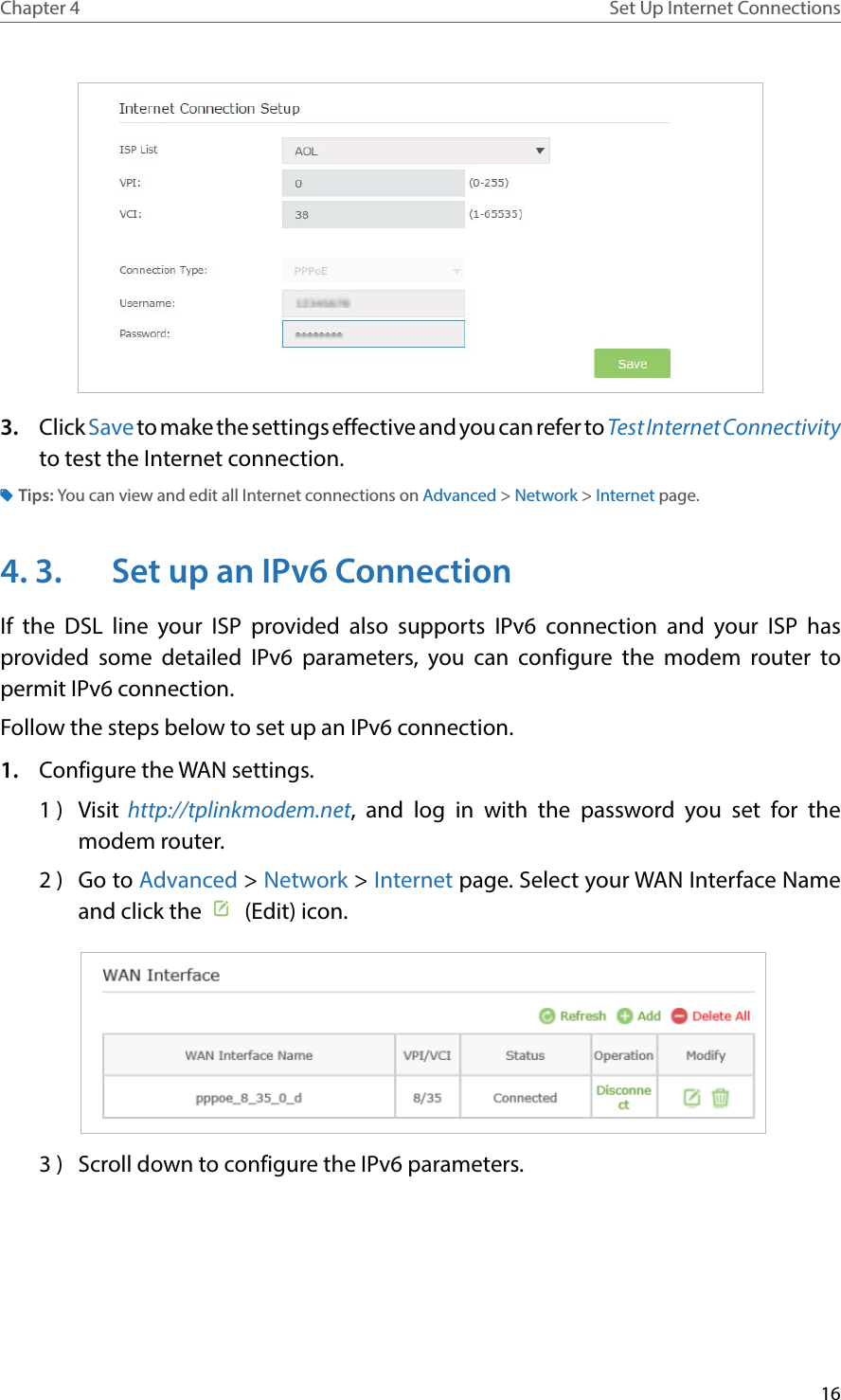 16Chapter 4 Set Up Internet Connections3.  Click Save to make the settings effective and you can refer to Test Internet Connectivity to test the Internet connection.Tips: You can view and edit all Internet connections on Advanced &gt; Network &gt; Internet page.4. 3.  Set up an IPv6 ConnectionIf the DSL line your ISP provided also supports IPv6 connection and your ISP has provided some detailed IPv6 parameters, you can configure the modem router to permit IPv6 connection.Follow the steps below to set up an IPv6 connection.1.  Configure the WAN settings.1 )  Visit http://tplinkmodem.net, and log in with the password you set for the modem router.2 )  Go to Advanced &gt; Network &gt; Internet page. Select your WAN Interface Name and click the    (Edit) icon.  3 )  Scroll down to configure the IPv6 parameters.