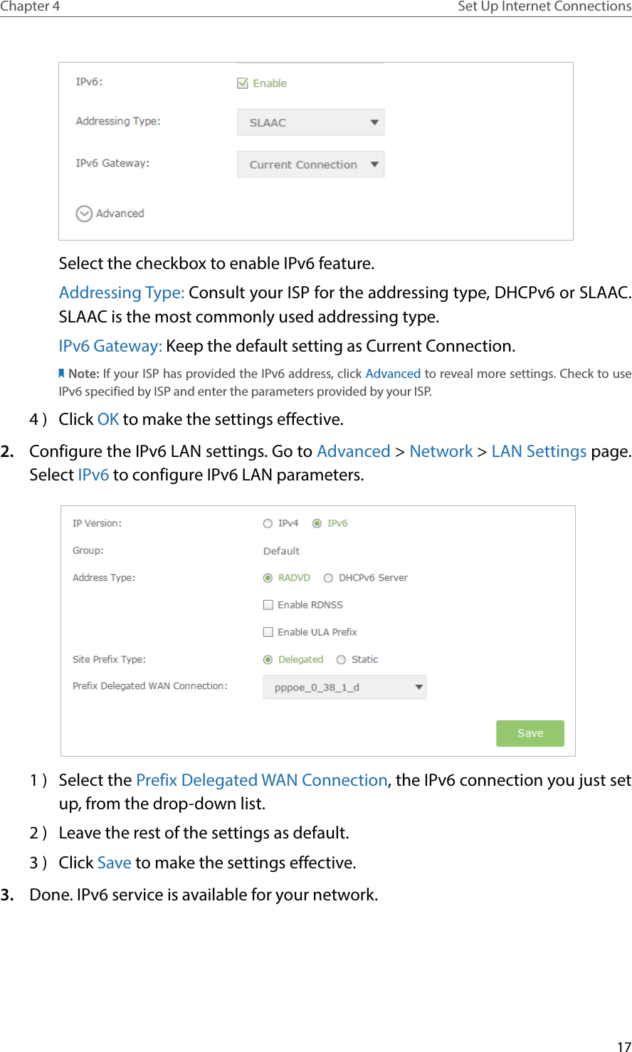 17Chapter 4 Set Up Internet ConnectionsSelect the checkbox to enable IPv6 feature.Addressing Type: Consult your ISP for the addressing type, DHCPv6 or SLAAC. SLAAC is the most commonly used addressing type.IPv6 Gateway: Keep the default setting as Current Connection.Note: If your ISP has provided the IPv6 address, click Advanced to reveal more settings. Check to use IPv6 specified by ISP and enter the parameters provided by your ISP.4 )  Click OK to make the settings effective.2.  Configure the IPv6 LAN settings. Go to Advanced &gt; Network &gt; LAN Settings page. Select IPv6 to configure IPv6 LAN parameters. 1 )  Select the Prefix Delegated WAN Connection, the IPv6 connection you just set up, from the drop-down list.2 )  Leave the rest of the settings as default.3 )  Click Save to make the settings effective.3.  Done. IPv6 service is available for your network.