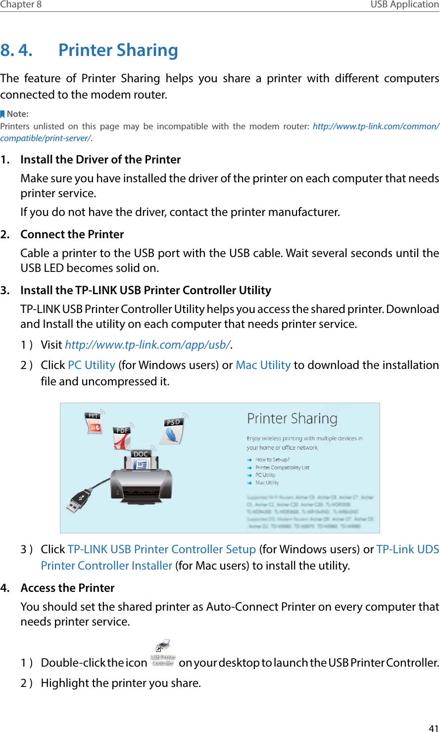 41Chapter 8 USB Application8. 4.  Printer SharingThe feature of Printer Sharing helps you share a printer with different computers connected to the modem router.Note:Printers unlisted on this page may be incompatible with the modem router: http://www.tp-link.com/common/compatible/print-server/.1.  Install the Driver of the PrinterMake sure you have installed the driver of the printer on each computer that needs printer service.If you do not have the driver, contact the printer manufacturer.2.  Connect the PrinterCable a printer to the USB port with the USB cable. Wait several seconds until the USB LED becomes solid on.3.  Install the TP-LINK USB Printer Controller UtilityTP-LINK USB Printer Controller Utility helps you access the shared printer. Download and Install the utility on each computer that needs printer service.1 )  Visit http://www.tp-link.com/app/usb/.2 )  Click PC Utility (for Windows users) or Mac Utility to download the installation file and uncompressed it.3 )  Click TP-LINK USB Printer Controller Setup (for Windows users) or TP-Link UDS Printer Controller Installer (for Mac users) to install the utility.4.  Access the PrinterYou should set the shared printer as Auto-Connect Printer on every computer that needs printer service.1  )  Double-click the icon   on your desktop to launch the USB Printer Controller.2 )  Highlight the printer you share.