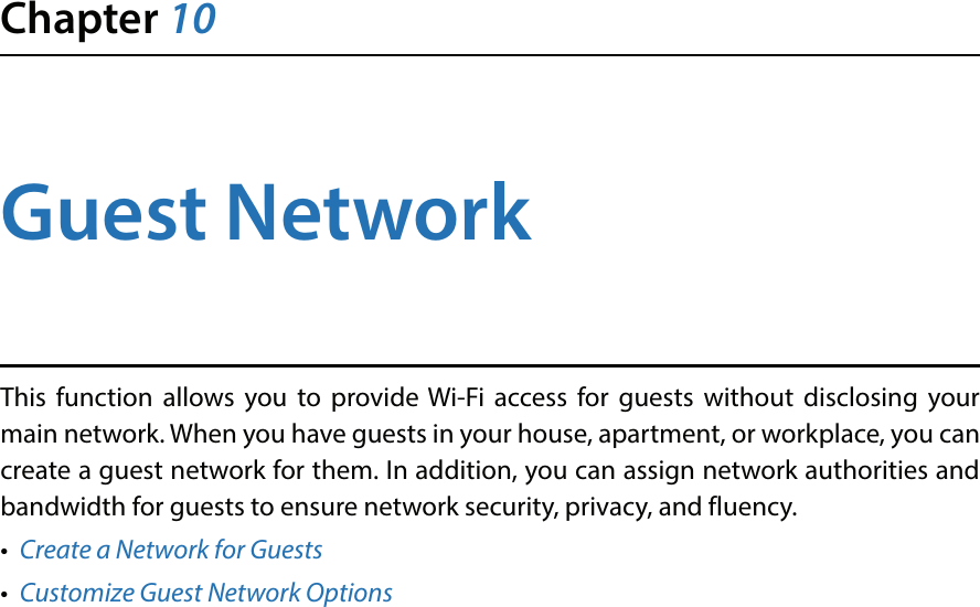 Chapter 10Guest NetworkThis function allows you to provide Wi-Fi access for guests without disclosing your main network. When you have guests in your house, apartment, or workplace, you can create a guest network for them. In addition, you can assign network authorities and bandwidth for guests to ensure network security, privacy, and fluency.•  Create a Network for Guests•  Customize Guest Network Options