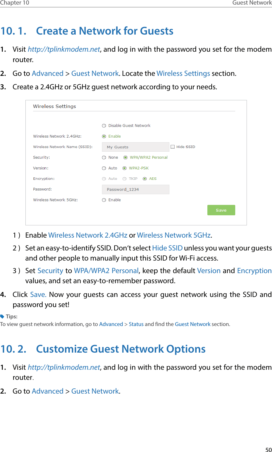 50Chapter 10 Guest Network10. 1.  Create a Network for Guests1.  Visit http://tplinkmodem.net, and log in with the password you set for the modem router.2.  Go to Advanced &gt; Guest Network. Locate the Wireless Settings section.3.  Create a 2.4GHz or 5GHz guest network according to your needs.1 )  Enable Wireless Network 2.4GHz or Wireless Network 5GHz.2 )  Set an easy-to-identify SSID. Don‘t select Hide SSID unless you want your guests and other people to manually input this SSID for Wi-Fi access.3 )  Set Security to WPA/WPA2 Personal, keep the default Version and Encryption values, and set an easy-to-remember password. 4.  Click Save. Now your guests can access your guest network using the SSID and password you set!Tips:To view guest network information, go to Advanced &gt; Status and find the Guest Network section.10. 2.  Customize Guest Network Options1.  Visit http://tplinkmodem.net, and log in with the password you set for the modem router.2.  Go to Advanced &gt; Guest Network.