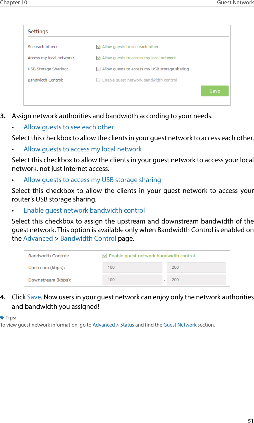 51Chapter 10 Guest Network3.  Assign network authorities and bandwidth according to your needs.•  Allow guests to see each otherSelect this checkbox to allow the clients in your guest network to access each other. •  Allow guests to access my local network Select this checkbox to allow the clients in your guest network to access your local network, not just Internet access. •  Allow guests to access my USB storage sharing Select this checkbox to allow the clients in your guest network to access your router’s USB storage sharing.•  Enable guest network bandwidth controlSelect this checkbox to assign the upstream and downstream bandwidth of the guest network. This option is available only when Bandwidth Control is enabled on the Advanced &gt; Bandwidth Control page.4.  Click Save. Now users in your guest network can enjoy only the network authorities and bandwidth you assigned!Tips:To view guest network information, go to Advanced &gt; Status and find the Guest Network section.