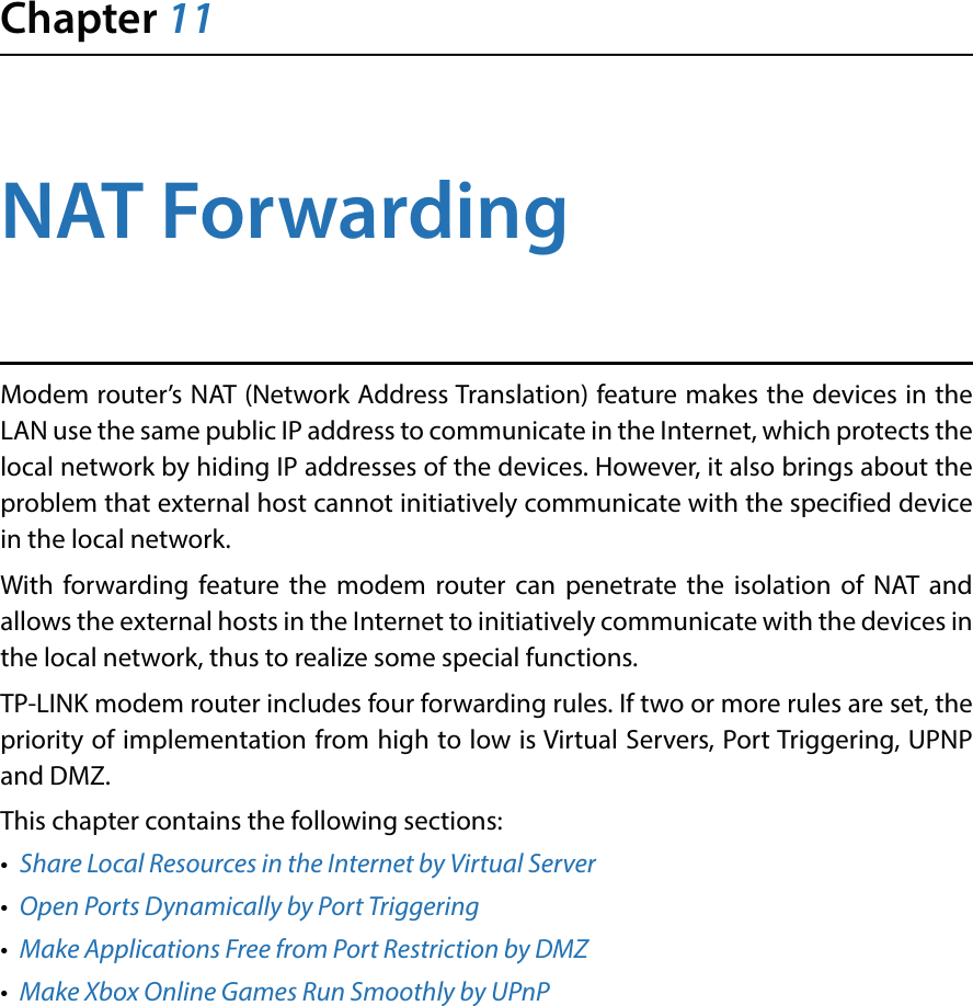 Chapter 11NAT ForwardingModem router’s NAT (Network Address Translation) feature makes the devices in the LAN use the same public IP address to communicate in the Internet, which protects the local network by hiding IP addresses of the devices. However, it also brings about the problem that external host cannot initiatively communicate with the specified device in the local network.With forwarding feature the modem router can penetrate the isolation of NAT and allows the external hosts in the Internet to initiatively communicate with the devices in the local network, thus to realize some special functions.TP-LINK modem router includes four forwarding rules. If two or more rules are set, the priority of implementation from high to low is Virtual Servers, Port Triggering, UPNP and DMZ.This chapter contains the following sections:•  Share Local Resources in the Internet by Virtual Server•  Open Ports Dynamically by Port Triggering•  Make Applications Free from Port Restriction by DMZ•  Make Xbox Online Games Run Smoothly by UPnP